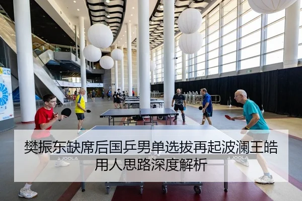 樊振东缺席后国乒男单选拔再起波澜王皓用人思路深度解析